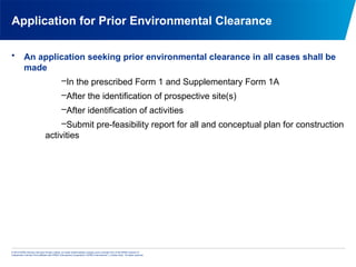© 2013 KPMG Advisory Services Private Limited, an Indian limited liability company and a member firm of the KPMG network of
independent member firms affiliated with KPMG International Cooperative (“KPMG International”), a Swiss entity. All rights reserved.
Application for Prior Environmental Clearance
• An application seeking prior environmental clearance in all cases shall be
made
–In the prescribed Form 1 and Supplementary Form 1A
–After the identification of prospective site(s)
–After identification of activities
–Submit pre-feasibility report for all and conceptual plan for construction
activities
 