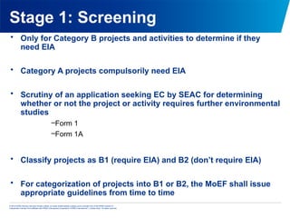 © 2013 KPMG Advisory Services Private Limited, an Indian limited liability company and a member firm of the KPMG network of
independent member firms affiliated with KPMG International Cooperative (“KPMG International”), a Swiss entity. All rights reserved.
Stage 1: Screening
• Only for Category B projects and activities to determine if they
need EIA
• Category A projects compulsorily need EIA
• Scrutiny of an application seeking EC by SEAC for determining
whether or not the project or activity requires further environmental
studies
–Form 1
–Form 1A
• Classify projects as B1 (require EIA) and B2 (don’t require EIA)
• For categorization of projects into B1 or B2, the MoEF shall issue
appropriate guidelines from time to time
 
