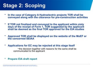 © 2013 KPMG Advisory Services Private Limited, an Indian limited liability company and a member firm of the KPMG network of
independent member firms affiliated with KPMG International Cooperative (“KPMG International”), a Swiss entity. All rights reserved.
Stage 2: Scoping
• In the case of Category A Hydroelectric projects TOR shall be
conveyed along with the clearance for pre-construction activities
• If TOR not finalized and conveyed to the applicant within sixty
days of the receipt of Form 1, TOR suggested by the applicant
shall be deemed as the final TOR approved for the EIA studies
• Approved TOR shall be displayed on the website of the MoEF or
the concerned SEIAA
• Applications for EC may be rejected at this stage itself
–the decision together with reasons for the same shall be
communicated to the applicant
• Prepare EIA draft report
 