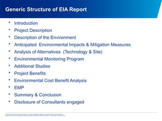 © 2013 KPMG Advisory Services Private Limited, an Indian limited liability company and a member firm of the KPMG network of
independent member firms affiliated with KPMG International Cooperative (“KPMG International”), a Swiss entity. All rights reserved.
Generic Structure of EIA Report
• Introduction
• Project Description
• Description of the Environment
• Anticipated Environmental Impacts & Mitigation Measures
• Analysis of Alternatives (Technology & Site)
• Environmental Monitoring Program
• Additional Studies
• Project Benefits
• Environmental Cost Benefit Analysis
• EMP
• Summary & Conclusion
• Disclosure of Consultants engaged
 