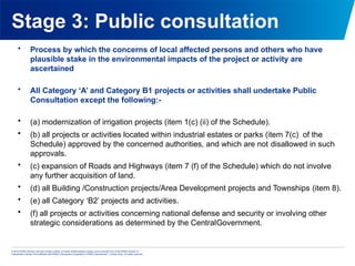 © 2013 KPMG Advisory Services Private Limited, an Indian limited liability company and a member firm of the KPMG network of
independent member firms affiliated with KPMG International Cooperative (“KPMG International”), a Swiss entity. All rights reserved.
Stage 3: Public consultation
• Process by which the concerns of local affected persons and others who have
plausible stake in the environmental impacts of the project or activity are
ascertained
• All Category ‘A’ and Category B1 projects or activities shall undertake Public
Consultation except the following:-
• (a) modernization of irrigation projects (item 1(c) (ii) of the Schedule).
• (b) all projects or activities located within industrial estates or parks (item 7(c) of the
Schedule) approved by the concerned authorities, and which are not disallowed in such
approvals.
• (c) expansion of Roads and Highways (item 7 (f) of the Schedule) which do not involve
any further acquisition of land.
• (d) all Building /Construction projects/Area Development projects and Townships (item 8).
• (e) all Category ‘B2’ projects and activities.
• (f) all projects or activities concerning national defense and security or involving other
strategic considerations as determined by the CentralGovernment.
 