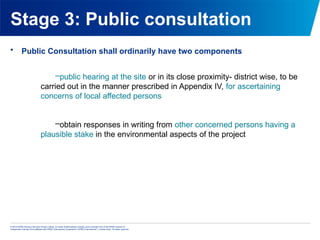 © 2013 KPMG Advisory Services Private Limited, an Indian limited liability company and a member firm of the KPMG network of
independent member firms affiliated with KPMG International Cooperative (“KPMG International”), a Swiss entity. All rights reserved.
Stage 3: Public consultation
• Public Consultation shall ordinarily have two components
–public hearing at the site or in its close proximity- district wise, to be
carried out in the manner prescribed in Appendix IV, for ascertaining
concerns of local affected persons
–obtain responses in writing from other concerned persons having a
plausible stake in the environmental aspects of the project
 