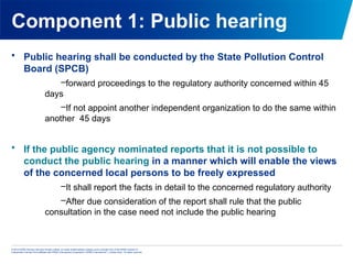© 2013 KPMG Advisory Services Private Limited, an Indian limited liability company and a member firm of the KPMG network of
independent member firms affiliated with KPMG International Cooperative (“KPMG International”), a Swiss entity. All rights reserved.
Component 1: Public hearing
• Public hearing shall be conducted by the State Pollution Control
Board (SPCB)
–forward proceedings to the regulatory authority concerned within 45
days
–If not appoint another independent organization to do the same within
another 45 days
• If the public agency nominated reports that it is not possible to
conduct the public hearing in a manner which will enable the views
of the concerned local persons to be freely expressed
–It shall report the facts in detail to the concerned regulatory authority
–After due consideration of the report shall rule that the public
consultation in the case need not include the public hearing
 