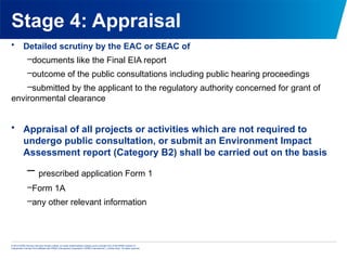 © 2013 KPMG Advisory Services Private Limited, an Indian limited liability company and a member firm of the KPMG network of
independent member firms affiliated with KPMG International Cooperative (“KPMG International”), a Swiss entity. All rights reserved.
Stage 4: Appraisal
• Detailed scrutiny by the EAC or SEAC of
–documents like the Final EIA report
–outcome of the public consultations including public hearing proceedings
–submitted by the applicant to the regulatory authority concerned for grant of
environmental clearance
• Appraisal of all projects or activities which are not required to
undergo public consultation, or submit an Environment Impact
Assessment report (Category B2) shall be carried out on the basis
– prescribed application Form 1
–Form 1A
–any other relevant information
 