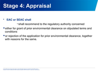 © 2013 KPMG Advisory Services Private Limited, an Indian limited liability company and a member firm of the KPMG network of
independent member firms affiliated with KPMG International Cooperative (“KPMG International”), a Swiss entity. All rights reserved.
Stage 4: Appraisal
• EAC or SEAC shall
–shall recommend to the regulatory authority concerned
either for grant of prior environmental clearance on stipulated terms and
conditions
or rejection of the application for prior environmental clearance, together
with reasons for the same.
 