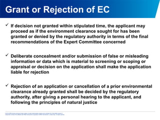 © 2013 KPMG Advisory Services Private Limited, an Indian limited liability company and a member firm of the KPMG network of
independent member firms affiliated with KPMG International Cooperative (“KPMG International”), a Swiss entity. All rights reserved.
Grant or Rejection of EC
 If decision not granted within stipulated time, the applicant may
proceed as if the environment clearance sought for has been
granted or denied by the regulatory authority in terms of the final
recommendations of the Expert Committee concerned
 Deliberate concealment and/or submission of false or misleading
information or data which is material to screening or scoping or
appraisal or decision on the application shall make the application
liable for rejection
 Rejection of an application or cancellation of a prior environmental
clearance already granted shall be decided by the regulatory
authority, after giving a personal hearing to the applicant, and
following the principles of natural justice
 