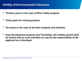 © 2013 KPMG Advisory Services Private Limited, an Indian limited liability company and a member firm of the KPMG network of
independent member firms affiliated with KPMG International Cooperative (“KPMG International”), a Swiss entity. All rights reserved.
Validity of Environmental Clearance
 Thirteen years in the case of River Valley projects
 Thirty years for mining projects
 Ten years in the case of all other projects and activities
 Area Development projects and Townships, the validity period shall
be limited only to such activities as may be the responsibility of the
applicant as a developer
 
