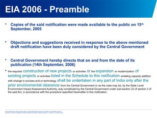 © 2013 KPMG Advisory Services Private Limited, an Indian limited liability company and a member firm of the KPMG network of
independent member firms affiliated with KPMG International Cooperative (“KPMG International”), a Swiss entity. All rights reserved.
EIA 2006 - Preamble
• Copies of the said notification were made available to the public on 15th
September, 2005
• Objections and suggestions received in response to the above mentioned
draft notification have been duly considered by the Central Government
• Central Government hereby directs that on and from the date of its
publication (14th September, 2006)

the required construction of new projects or activities or the expansion or modernization of
existing projects or activities listed in the Schedule to this notification entailing capacity addition
with change in process and or technology shall be undertaken in any part of India only after the
prior environmental clearance from the Central Government or as the case may be, by the State Level
Environment Impact Assessment Authority, duly constituted by the Central Government under sub-section (3) of section 3 of
the said Act, in accordance with the procedure specified hereinafter in this notification.
 