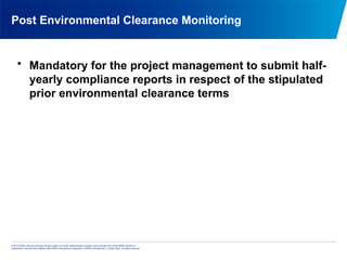 © 2013 KPMG Advisory Services Private Limited, an Indian limited liability company and a member firm of the KPMG network of
independent member firms affiliated with KPMG International Cooperative (“KPMG International”), a Swiss entity. All rights reserved.
Post Environmental Clearance Monitoring
• Mandatory for the project management to submit half-
yearly compliance reports in respect of the stipulated
prior environmental clearance terms
 