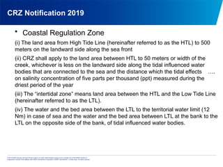 © 2013 KPMG Advisory Services Private Limited, an Indian limited liability company and a member firm of the KPMG network of
independent member firms affiliated with KPMG International Cooperative (“KPMG International”), a Swiss entity. All rights reserved.
CRZ Notification 2019
• Coastal Regulation Zone
(i) The land area from High Tide Line (hereinafter referred to as the HTL) to 500
meters on the landward side along the sea front
(ii) CRZ shall apply to the land area between HTL to 50 meters or width of the
creek, whichever is less on the landward side along the tidal influenced water
bodies that are connected to the sea and the distance which the tidal effects ….
on salinity concentration of five parts per thousand (ppt) measured during the
driest period of the year
(iii) The “intertidal zone” means land area between the HTL and the Low Tide Line
(hereinafter referred to as the LTL).
(iv) The water and the bed area between the LTL to the territorial water limit (12
Nm) in case of sea and the water and the bed area between LTL at the bank to the
LTL on the opposite side of the bank, of tidal influenced water bodies.
 