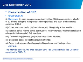 © 2013 KPMG Advisory Services Private Limited, an Indian limited liability company and a member firm of the KPMG network of
independent member firms affiliated with KPMG International Cooperative (“KPMG International”), a Swiss entity. All rights reserved.
CRZ Notification 2019
• Classification of CRZ.
• CRZ-I CRZ-I A:
(i) Mangroves (in case mangrove area is more than 1000 square meters, a buffer
of 50 meters along the mangroves shall be provided and such area shall also
constitute CRZ–I
(ii) Corals and coral reefs; (iii) Sand dunes; (iv) Biologically active mudflats;
(v) National parks, marine parks, sanctuaries, reserve forests, wildlife habitats and
otherprotected areas (vi) Salt marshes;
(vii) Turtle nesting grounds; (viii) Horse shoe crabs’ habitats;
(ix) Sea grass beds; (x) Nesting grounds of birds;
(xi) Areas or structures of archaeological importance and heritage sites.
• CRZ-I B:
The intertidal zone i.e. the area between Low Tide Line and High Tide Line shall
constitutethe CRZ-I B.
 
