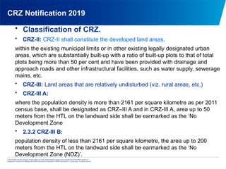 © 2013 KPMG Advisory Services Private Limited, an Indian limited liability company and a member firm of the KPMG network of
independent member firms affiliated with KPMG International Cooperative (“KPMG International”), a Swiss entity. All rights reserved.
CRZ Notification 2019
• Classification of CRZ.
• CRZ-II: CRZ-II shall constitute the developed land areas,
within the existing municipal limits or in other existing legally designated urban
areas, which are substantially built-up with a ratio of built-up plots to that of total
plots being more than 50 per cent and have been provided with drainage and
approach roads and other infrastructural facilities, such as water supply, sewerage
mains, etc.
• CRZ-III: Land areas that are relatively undisturbed (viz. rural areas, etc.)
• CRZ-III A:
where the population density is more than 2161 per square kilometre as per 2011
census base, shall be designated as CRZ–III A and in CRZ-III A, area up to 50
meters from the HTL on the landward side shall be earmarked as the ‘No
Development Zone
• 2.3.2 CRZ-III B:
population density of less than 2161 per square kilometre, the area up to 200
meters from the HTL on the landward side shall be earmarked as the ‘No
Development Zone (NDZ)’.
 