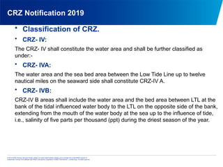 © 2013 KPMG Advisory Services Private Limited, an Indian limited liability company and a member firm of the KPMG network of
independent member firms affiliated with KPMG International Cooperative (“KPMG International”), a Swiss entity. All rights reserved.
CRZ Notification 2019
• Classification of CRZ.
• CRZ- IV:
The CRZ- IV shall constitute the water area and shall be further classified as
under:-
• CRZ- IVA:
The water area and the sea bed area between the Low Tide Line up to twelve
nautical miles on the seaward side shall constitute CRZ-IV A.
• CRZ- IVB:
CRZ-IV B areas shall include the water area and the bed area between LTL at the
bank of the tidal influenced water body to the LTL on the opposite side of the bank,
extending from the mouth of the water body at the sea up to the influence of tide,
i.e., salinity of five parts per thousand (ppt) during the driest season of the year.
 