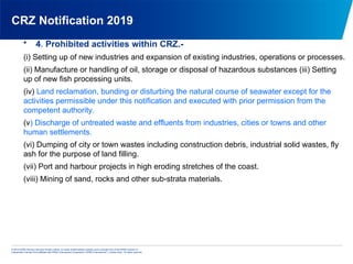 © 2013 KPMG Advisory Services Private Limited, an Indian limited liability company and a member firm of the KPMG network of
independent member firms affiliated with KPMG International Cooperative (“KPMG International”), a Swiss entity. All rights reserved.
CRZ Notification 2019
• 4. Prohibited activities within CRZ.-
(i) Setting up of new industries and expansion of existing industries, operations or processes.
(ii) Manufacture or handling of oil, storage or disposal of hazardous substances (iii) Setting
up of new fish processing units.
(iv) Land reclamation, bunding or disturbing the natural course of seawater except for the
activities permissible under this notification and executed with prior permission from the
competent authority.
(v) Discharge of untreated waste and effluents from industries, cities or towns and other
human settlements.
(vi) Dumping of city or town wastes including construction debris, industrial solid wastes, fly
ash for the purpose of land filling.
(vii) Port and harbour projects in high eroding stretches of the coast.
(viii) Mining of sand, rocks and other sub-strata materials.
 