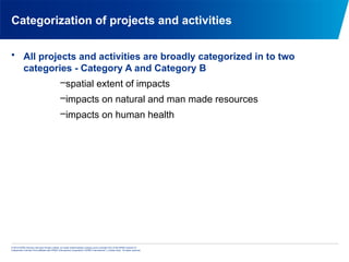 © 2013 KPMG Advisory Services Private Limited, an Indian limited liability company and a member firm of the KPMG network of
independent member firms affiliated with KPMG International Cooperative (“KPMG International”), a Swiss entity. All rights reserved.
Categorization of projects and activities
• All projects and activities are broadly categorized in to two
categories - Category A and Category B
–spatial extent of impacts
–impacts on natural and man made resources
–impacts on human health
 