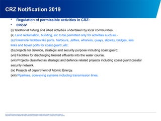 © 2013 KPMG Advisory Services Private Limited, an Indian limited liability company and a member firm of the KPMG network of
independent member firms affiliated with KPMG International Cooperative (“KPMG International”), a Swiss entity. All rights reserved.
CRZ Notification 2019
• Regulation of permissible activities in CRZ:
• CRZ-IV
(i) Traditional fishing and allied activities undertaken by local communities.
(ii) Land reclamation, bunding, etc to be permitted only for activities such as.-
(a) foreshore facilities like ports, harbours, Jetties, wharves, quays, slipway, bridges, sea
links and hover ports for coast guard ,etc;
(b) projects for defence, strategic and security purpose including coast guard;
(vii) Facilities for discharging treated effluents into the water course.
(viii) Projects classified as strategic and defence related projects including coast guard coastal
security network.
(ix) Projects of department of Atomic Energy.
(xiii) Pipelines, conveying systems including transmission lines.
 
