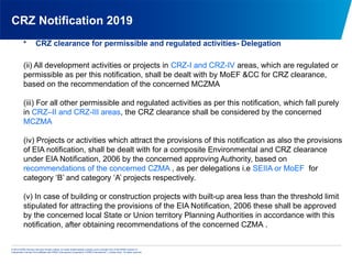 © 2013 KPMG Advisory Services Private Limited, an Indian limited liability company and a member firm of the KPMG network of
independent member firms affiliated with KPMG International Cooperative (“KPMG International”), a Swiss entity. All rights reserved.
CRZ Notification 2019
• CRZ clearance for permissible and regulated activities- Delegation
(ii) All development activities or projects in CRZ-I and CRZ-IV areas, which are regulated or
permissible as per this notification, shall be dealt with by MoEF &CC for CRZ clearance,
based on the recommendation of the concerned MCZMA
(iii) For all other permissible and regulated activities as per this notification, which fall purely
in CRZ–II and CRZ-III areas, the CRZ clearance shall be considered by the concerned
MCZMA
(iv) Projects or activities which attract the provisions of this notification as also the provisions
of EIA notification, shall be dealt with for a composite Environmental and CRZ clearance
under EIA Notification, 2006 by the concerned approving Authority, based on
recommendations of the concerned CZMA , as per delegations i.e SEIIA or MoEF for
category ‘B’ and category ‘A’ projects respectively.
(v) In case of building or construction projects with built-up area less than the threshold limit
stipulated for attracting the provisions of the EIA Notification, 2006 these shall be approved
by the concerned local State or Union territory Planning Authorities in accordance with this
notification, after obtaining recommendations of the concerned CZMA .
 