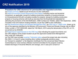 © 2013 KPMG Advisory Services Private Limited, an Indian limited liability company and a member firm of the KPMG network of
independent member firms affiliated with KPMG International Cooperative (“KPMG International”), a Swiss entity. All rights reserved.
CRZ Notification 2019
Procedure for CRZ clearance for permissible and regulated activities:
(a) Project summary details as per Annexure-V to this notification.
(b) Rapid Environment Impact Assessment (EIA) Report including marine and terrestrial
component, as applicable, except for building construction projects or housing schemes.
(c) Comprehensive EIA with cumulative studies for projects, (except for building construction
projects or housing schemes with built-up area less than the threshold limit stipulated for
attracting the provisions of the EIA Notification, 2006 number S.O 1533(E), dated 14th September, 2006)
if located in low and medium eroding stretches, as per the CZMP to this notification.
(d) Risk Assessment Report and Disaster Management Plan, (e) CRZ map in 1:4000 scale, drawn up by
any of the agencies identified by the Ministry of Environment, Forest and Climate Change vide its Office
Order number J-17011/8/92-IAIII, dated the 14th March, 2014 using the demarcation of the HTL or LTL,
as carried out by NCSCM.
(f) Project layout superimposed on the CRZ map duly indicating the project boundaries and
the CRZ category of the project location as per the approved Coastal Zone Management
Plan under this notification.
(g) The CRZ map normally covering 7 kilometre radius around the project site also indicating
the CRZ-I, II, III and IV areas including other notified ecologically sensitive areas.
(h) “Consent to establish” or No Objection Certificate from the concerned State Pollution
Control Board or Union territory Pollution Control Committee for the projects involving
treated discharge of industrial effluents and sewage, and in case prior consent of
 