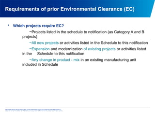 © 2013 KPMG Advisory Services Private Limited, an Indian limited liability company and a member firm of the KPMG network of
independent member firms affiliated with KPMG International Cooperative (“KPMG International”), a Swiss entity. All rights reserved.
Requirements of prior Environmental Clearance (EC)
• Which projects require EC?
–Projects listed in the schedule to notification (as Category A and B
projects)
–All new projects or activities listed in the Schedule to this notification
–Expansion and modernization of existing projects or activities listed
in the Schedule to this notification
–Any change in product - mix in an existing manufacturing unit
included in Schedule
 