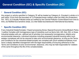 © 2013 KPMG Advisory Services Private Limited, an Indian limited liability company and a member firm of the KPMG network of
independent member firms affiliated with KPMG International Cooperative (“KPMG International”), a Swiss entity. All rights reserved.
General Condition (GC) & Specific Condition (SC)
• General Condition (GC):
Any project or activity specified in Category ‘B’ will be treated as Category A, if located in whole or in
part within 10 km from the boundary of: (i) Protected Areas notified under the Wild Life (Protection)
Act, 1972, (ii) Critically Polluted areas as notified by the Central Pollution Control Board from time to
time, (iii) Notified Eco-sensitive areas, (iv) inter-State boundariesand international boundaries.
• Specific Condition (SC):
If any Industrial Estate/Complex / Export processing Zones /Special Economic Zones/Biotech Parks
/ Leather Complex with homogeneous type of industries such as Items 4(d), 4(f), 5(e), 5(f), or those
Industrial estates with pre –defined set of activities (not necessarily homogeneous, obtains prior
environmental clearance, individual industries including proposed industrial housing within such
estates /complexes will not be required to take prior environmental clearance, so long as the Terms
and Conditions for the industrial estate/complex are complied with (Such estates/complexes must
have a clearly identified management with the legal responsibility of ensuring adherence to the
Terms and Conditions of prior environmental clearance, who may be held responsible for violation
of the same throughout the life of the complex/estate).
 