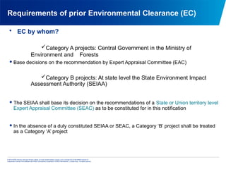 © 2013 KPMG Advisory Services Private Limited, an Indian limited liability company and a member firm of the KPMG network of
independent member firms affiliated with KPMG International Cooperative (“KPMG International”), a Swiss entity. All rights reserved.
Requirements of prior Environmental Clearance (EC)
• EC by whom?
Category A projects: Central Government in the Ministry of
Environment and Forests
Base decisions on the recommendation by Expert Appraisal Committee (EAC)
Category B projects: At state level the State Environment Impact
Assessment Authority (SEIAA)
The SEIAA shall base its decision on the recommendations of a State or Union territory level
Expert Appraisal Committee (SEAC) as to be constituted for in this notification
In the absence of a duly constituted SEIAA or SEAC, a Category ‘B’ project shall be treated
as a Category ‘A’ project
 