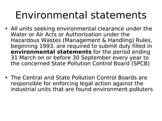 Environmental statements
• All units seeking environmental clearance under the
Water or Air Acts or Authorisation under the
Hazardous Wastes (Management & Handling) Rules,
beginning 1993, are required to submit duly filled in
environmental statements for the period ending
31 March on or before 30 September every year to
the concerned State Pollution Control Board (SPCB)
• The Central and State Pollution Control Boards are
responsible for enforcing legal action against the
industrial units that are found environment polluters
 