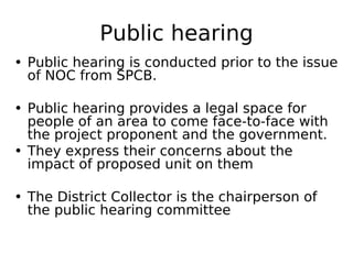 Public hearing
• Public hearing is conducted prior to the issue
of NOC from SPCB.
• Public hearing provides a legal space for
people of an area to come face-to-face with
the project proponent and the government.
• They express their concerns about the
impact of proposed unit on them
• The District Collector is the chairperson of
the public hearing committee
 