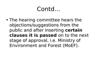 Contd...
• The hearing committee hears the
objections/suggestions from the
public and after inserting certain
clauses it is passed on to the next
stage of approval, i.e. Ministry of
Environment and Forest (MoEF).
 