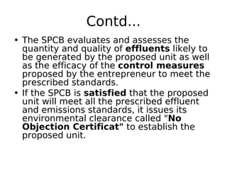 Contd...
• The SPCB evaluates and assesses the
quantity and quality of effluents likely to
be generated by the proposed unit as well
as the efficacy of the control measures
proposed by the entrepreneur to meet the
prescribed standards.
• If the SPCB is satisfied that the proposed
unit will meet all the prescribed effluent
and emissions standards, it issues its
environmental clearance called "No
Objection Certificat" to establish the
proposed unit.
 