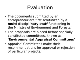 Evaluation
• The documents submitted by an
entrepreneur are first scrutinized by a
multi-disciplinary staff functioning in
the Ministry of Environment and Forests.
• The proposals are placed before specially
constituted committees, known as
‘Environmental Appraisal Committees’
• Appraisal Committees make their
recommendations for approval or rejection
of particular projects.
 