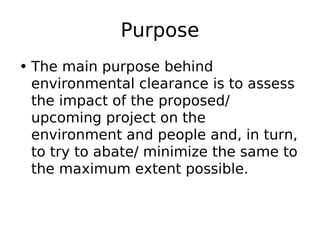 Purpose
• The main purpose behind
environmental clearance is to assess
the impact of the proposed/
upcoming project on the
environment and people and, in turn,
to try to abate/ minimize the same to
the maximum extent possible.
 