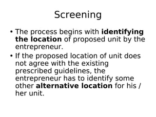 Screening
• The process begins with identifying
the location of proposed unit by the
entrepreneur.
• If the proposed location of unit does
not agree with the existing
prescribed guidelines, the
entrepreneur has to identify some
other alternative location for his /
her unit.
 