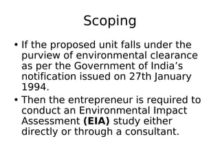 Scoping
• If the proposed unit falls under the
purview of environmental clearance
as per the Government of India’s
notification issued on 27th January
1994.
• Then the entrepreneur is required to
conduct an Environmental Impact
Assessment (EIA) study either
directly or through a consultant.
 