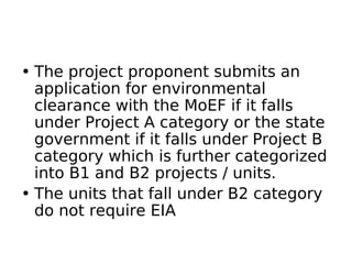• The project proponent submits an
application for environmental
clearance with the MoEF if it falls
under Project A category or the state
government if it falls under Project B
category which is further categorized
into B1 and B2 projects / units.
• The units that fall under B2 category
do not require EIA
 