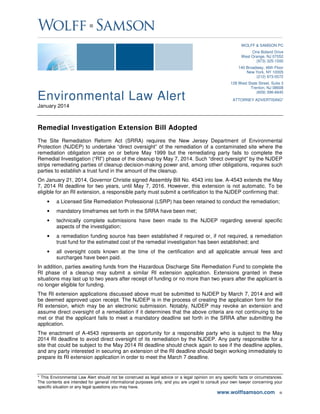 Environmental Law Alert
January 2014
* This Environmental Law Alert should not be construed as legal advice or a legal opinion on any specific facts or circumstances.
The contents are intended for general informational purposes only, and you are urged to consult your own lawyer concerning your
specific situation or any legal questions you may have.
www.wolffsamson.com ■
WOLFF & SAMSON PC
One Boland Drive
West Orange, NJ 07052
(973) 325-1500
140 Broadway, 46th Floor
New York, NY 10005
(212) 973-0572
128 West State Street, Suite 3
Trenton, NJ 08608
(609) 396-6645
ATTORNEY ADVERTISING*
Remedial Investigation Extension Bill Adopted
The Site Remediation Reform Act (SRRA) requires the New Jersey Department of Environmental
Protection (NJDEP) to undertake “direct oversight” of the remediation of a contaminated site where the
remediation obligation arose on or before May 1999 but the remediating party fails to complete the
Remedial Investigation (“RI”) phase of the cleanup by May 7, 2014. Such “direct oversight” by the NJDEP
strips remediating parties of cleanup decision-making power and, among other obligations, requires such
parties to establish a trust fund in the amount of the cleanup.
On January 21, 2014, Governor Christie signed Assembly Bill No. 4543 into law. A-4543 extends the May
7, 2014 RI deadline for two years, until May 7, 2016. However, this extension is not automatic. To be
eligible for an RI extension, a responsible party must submit a certification to the NJDEP confirming that:
• a Licensed Site Remediation Professional (LSRP) has been retained to conduct the remediation;
• mandatory timeframes set forth in the SRRA have been met;
• technically complete submissions have been made to the NJDEP regarding several specific
aspects of the investigation;
• a remediation funding source has been established if required or, if not required, a remediation
trust fund for the estimated cost of the remedial investigation has been established; and
• all oversight costs known at the time of the certification and all applicable annual fees and
surcharges have been paid.
In addition, parties awaiting funds from the Hazardous Discharge Site Remediation Fund to complete the
RI phase of a cleanup may submit a similar RI extension application. Extensions granted in these
situations may last up to two years after receipt of funding or no more than two years after the applicant is
no longer eligible for funding.
The RI extension applications discussed above must be submitted to NJDEP by March 7, 2014 and will
be deemed approved upon receipt. The NJDEP is in the process of creating the application form for the
RI extension, which may be an electronic submission. Notably, NJDEP may revoke an extension and
assume direct oversight of a remediation if it determines that the above criteria are not continuing to be
met or that the applicant fails to meet a mandatory deadline set forth in the SRRA after submitting the
application.
The enactment of A-4543 represents an opportunity for a responsible party who is subject to the May
2014 RI deadline to avoid direct oversight of its remediation by the NJDEP. Any party responsible for a
site that could be subject to the May 2014 RI deadline should check again to see if the deadline applies,
and any party interested in securing an extension of the RI deadline should begin working immediately to
prepare its RI extension application in order to meet the March 7 deadline.
 