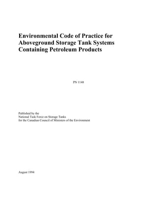 Environmental Code of Practice for
Aboveground Storage Tank Systems
Containing Petroleum Products




                                          PN 1148




Published by the
National Task Force on Storage Tanks
for the Canadian Council of Ministers of the Environment




August 1994
 