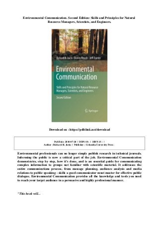 Environmental Communication. Second Edition: Skills and Principles for Natural
Resource Managers, Scientists, and Engineers.
Download on : https://pdfslink.net/download
Pub Date: 2010-07-20 | ISBN-10 : | ISBN-13 : |
Author : Richard R. Jurin | Publisher : Columbia University Press
Environmental professionals can no longer simply publish research in technical journals.
Informing the public is now a critical part of the job. Environmental Communication
demonstrates, step by step, how it’s done, and is an essential guide for communicating
complex information to groups not familiar with scientific material. It addresses the
entire communications process, from message planning, audience analysis and media
relations to public speaking - skills a good communicator must master for effective public
dialogue. Environmental Communication provides all the knowledge and tools you need
to reach your target audience in a persuasive and highly professional manner.
"This book will...
 