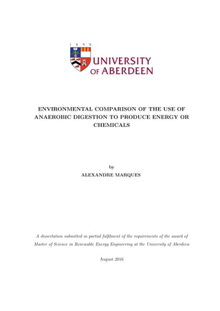 ENVIRONMENTAL COMPARISON OF THE USE OF
ANAEROBIC DIGESTION TO PRODUCE ENERGY OR
CHEMICALS
by
ALEXANDRE MARQUES
A dissertation submitted in partial fulﬁlment of the requirements of the award of
Master of Science in Renewable Energy Engineering at the University of Aberdeen
August 2016
 