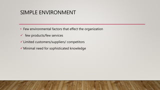 SIMPLE ENVIRONMENT
• Few environmental factors that effect the organization
 few products/few services
Limited customers/suppliers/ competitors
Minimal need for sophisticated knowledge
 