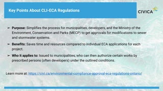 ➢ Purpose: Simplifies the process for municipalities, developers, and the Ministry of the
Environment, Conservation and Parks (MECP) to get approvals for modifications to sewer
and stormwater systems.
➢ Benefits: Saves time and resources compared to individual ECA applications for each
project.
➢ Who it applies to: Issued to municipalities, who can then authorize certain works by
prescribed persons (often developers) under the outlined conditions.
Learn more at: https://civi.ca/environmental-compliance-approval-eca-regulations-ontario/
Key Points About CLI-ECA Regulations
 