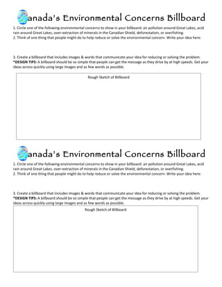 Canada’s Environmental Concerns Billboard
1. Circle one of the following environmental concerns to show in your billboard: air pollution around Great Lakes, acid
rain around Great Lakes, over-extraction of minerals in the Canadian Shield, deforestation, or overfishing.
2. Think of one thing that people might do to help reduce or solve the environmental concern. Write your idea here:



3. Create a billboard that includes images & words that communicate your idea for reducing or solving the problem.
*DESIGN TIPS: A billboard should be so simple that people can get the message as they drive by at high speeds. Get your
ideas across quickly using large images and as few words as possible.

                                              Rough Sketch of Billboard




     Canada’s Environmental Concerns Billboard
1. Circle one of the following environmental concerns to show in your billboard: air pollution around Great Lakes, acid
rain around Great Lakes, over-extraction of minerals in the Canadian Shield, deforestation, or overfishing.
2. Think of one thing that people might do to help reduce or solve the environmental concern. Write your idea here:



3. Create a billboard that includes images & words that communicate your idea for reducing or solving the problem.
*DESIGN TIPS: A billboard should be so simple that people can get the message as they drive by at high speeds. Get your
ideas across quickly using large images and as few words as possible.
                                            Rough Sketch of Billboard
 
