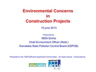Environmental Concerns
in
Construction Projects
15 june 2013
Presented by
MDN Simha
Chief Environment Officer (Retd.)
Karnataka State Pollution Control Board (KSPCB)
Presented in the “Self-Sufficient Apartment Communities – An Open House. Conducted by
 