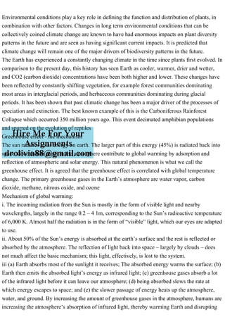 Environmental conditions play a key role in defining the function and distribution of plants, in
combination with other factors. Changes in long term environmental conditions that can be
collectively coined climate change are known to have had enormous impacts on plant diversity
patterns in the future and are seen as having significant current impacts. It is predicted that
climate change will remain one of the major drivers of biodiversity patterns in the future.
The Earth has experienced a constantly changing climate in the time since plants first evolved. In
comparison to the present day, this history has seen Earth as cooler, warmer, drier and wetter,
and CO2 (carbon dioxide) concentrations have been both higher and lower. These changes have
been reflected by constantly shifting vegetation, for example forest communities dominating
most areas in interglacial periods, and herbaceous communities dominating during glacial
periods. It has been shown that past climatic change has been a major driver of the processes of
speciation and extinction. The best known example of this is the Carboniferous Rainforest
Collapse which occurred 350 million years ago. This event decimated amphibian populations
and spurred on the evolution of reptiles
Greenhouse effect - the mechanism
The sun radiates solar energy on earth. The larger part of this energy (45%) is radiated back into
space. Greenhouse gases in the atmosphere contribute to global warming by adsorption and
reflection of atmospheric and solar energy. This natural phenomenon is what we call the
greenhouse effect. It is agreed that the greenhouse effect is correlated with global temperature
change. The primary greenhouse gases in the Earth’s atmosphere are water vapor, carbon
dioxide, methane, nitrous oxide, and ozone
Mechanism of global warming:
i. The incoming radiation from the Sun is mostly in the form of visible light and nearby
wavelengths, largely in the range 0.2 – 4 1m, corresponding to the Sun’s radioactive temperature
of 6,000 K. Almost half the radiation is in the form of “visible” light, which our eyes are adapted
to use.
ii. About 50% of the Sun’s energy is absorbed at the earth’s surface and the rest is reflected or
absorbed by the atmosphere. The reflection of light back into space – largely by clouds – does
not much affect the basic mechanism; this light, effectively, is lost to the system.
iii (a) Earth absorbs most of the sunlight it receives; The absorbed energy warms the surface; (b)
Earth then emits the absorbed light’s energy as infrared light; (c) greenhouse gases absorb a lot
of the infrared light before it can leave our atmosphere; (d) being absorbed slows the rate at
which energy escapes to space; and (e) the slower passage of energy heats up the atmosphere,
water, and ground. By increasing the amount of greenhouse gases in the atmosphere, humans are
increasing the atmosphere’s absorption of infrared light, thereby warming Earth and disrupting
 