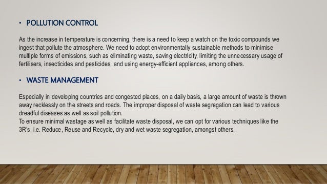 • POLLUTION CONTROL
As the increase in temperature is concerning, there is a need to keep a watch on the toxic compounds we
ingest that pollute the atmosphere. We need to adopt environmentally sustainable methods to minimise
multiple forms of emissions, such as eliminating waste, saving electricity, limiting the unnecessary usage of
fertilisers, insecticides and pesticides, and using energy-efficient appliances, among others.
• WASTE MANAGEMENT
Especially in developing countries and congested places, on a daily basis, a large amount of waste is thrown
away recklessly on the streets and roads. The improper disposal of waste segregation can lead to various
dreadful diseases as well as soil pollution.
To ensure minimal wastage as well as facilitate waste disposal, we can opt for various techniques like the
3R’s, i.e. Reduce, Reuse and Recycle, dry and wet waste segregation, amongst others.
 