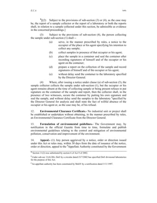 E.C.A. 161
1
[(2) Subject to the provisions of sub-section (3) or (4), as the case may
be, the report of a sample collector or the report of a laboratory or both the reports
shall, in relation to a sample collected under this section, be admissible as evidence
in the concerned proceedings.]
(3) Subject to the provisions of sub-section (4), the person collecting
the sample under sub-section (1) shall --
(a) serve, in the manner prescribed by rules, a notice to the
occupier of the place or his agent specifying his intention to
collect any sample;
(b) collect samples in presence of that occupier or his agent;
(c) place the sample in a container and seal the container after
recording signatures of himself and of the occupier or his
agent on the container;
(d) prepare a report on the collection of the sample and record
signatures of himself and of the occupier or his agent;
(e) without delay send the container to the laboratory specified
by the Director General.
(4) Where, after issuing a notice under clause (a) of sub-section (3), the
sample collector collects the sample under sub-section (1), but the occupier or his
agent remains absent at the time of collecting sample or being present refuses to put
signature on the container of the sample and report, then the collector shall, in the
presence of two witnesses, secure the container by putting his own signature and
seal the sample, and without delay send the samples to the laboratory 2
specified by
the Director General for analysis and shall state the fact of willful absence of the
occupier or his agent or, as the case may be, of his refusal.
12. Environmental Clearance Certificate.- No industrial unit or project shall
be established or undertaken without obtaining, in the manner prescribed by rules,
an Environmental Clearance Certificate from the Director General.
13. Formulation of environmental guidelines.- The Government may, by
notification in the official Gazette from time to time, formulate and publish
environmental guidelines relating to the control and mitigation of environmental
pollution, conservation and improvement of the environment.
14. Appeal.- (1) Any person aggrieved by a notice, order or direction issued
under this Act or rules may, within 30 days from the date of issuance of the notice,
order or direction, appeal to the 3
Appellate Authority constituted by the Government
1
Section 11(2) was substituted by section 6 of Act 9 of 2002.
2
Under sub-sec 11(4) DG, DoE by a circular dated 23/7/2002 has specified DoE divisional laboratories
for the purpose of this Act.
3
An appellate authority has been constituted by MoEF by a notification dated 3/11/1997.
 