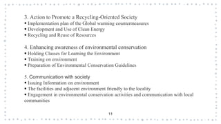 11
3. Action to Promote a Recycling-Oriented Society
 Implementation plan of the Global warming countermeasures
 Development and Use of Clean Energy
 Recycling and Reuse of Resources
4. Enhancing awareness of environmental conservation
 Holding Classes for Learning the Environment
 Training on environment
 Preparation of Environmental Conservation Guidelines
5. Communication with society
 Issuing Information on environment
 The facilities and adjacent environment friendly to the locality
 Engagement in environmental conservation activities and communication with local
communities
 