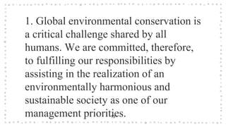 13
1. Global environmental conservation is
a critical challenge shared by all
humans. We are committed, therefore,
to fulfilling our responsibilities by
assisting in the realization of an
environmentally harmonious and
sustainable society as one of our
management priorities.
 