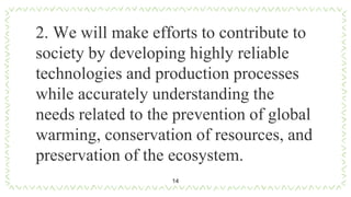 14
2. We will make efforts to contribute to
society by developing highly reliable
technologies and production processes
while accurately understanding the
needs related to the prevention of global
warming, conservation of resources, and
preservation of the ecosystem.
 