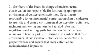 3. Members of the board in charge of environmental
conservation are responsible for facilitating appropriate
environmental conservation activities. Departments
responsible for environmental conservation should endeavor
to promote and ensure environmental conservation activities,
including improving environment related rules and
regulations and setting goals for environmental burden
reduction. These departments should also confirm that their
environmental conservation activities are conducted in a
proper manner and ensure that these activities are
maintained and improved.
15
 
