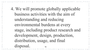 16
4. We will promote globally applicable
business activities with the aim of
understanding and reducing
environmental burdens at every
stage, including product research and
development, design, production,
distribution, usage, and final
disposal.
 